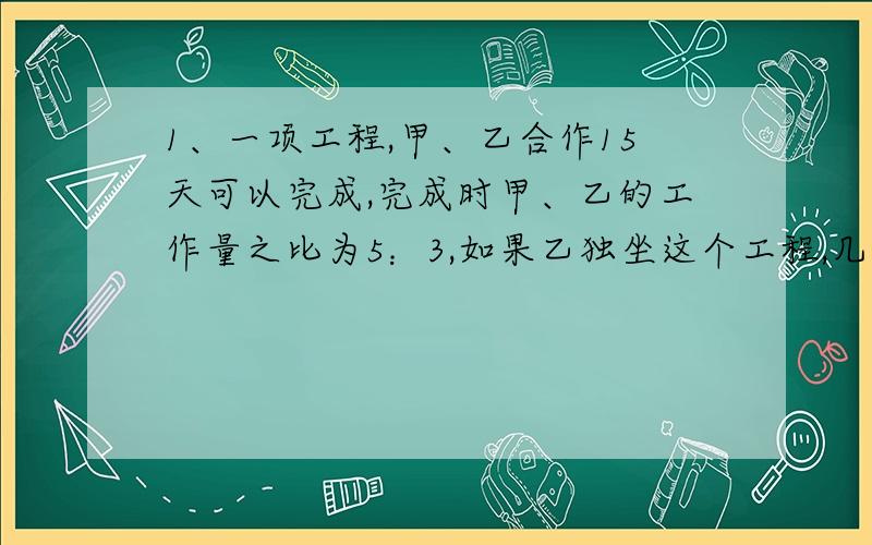 1、一项工程,甲、乙合作15天可以完成,完成时甲、乙的工作量之比为5：3,如果乙独坐这个工程,几天完成?