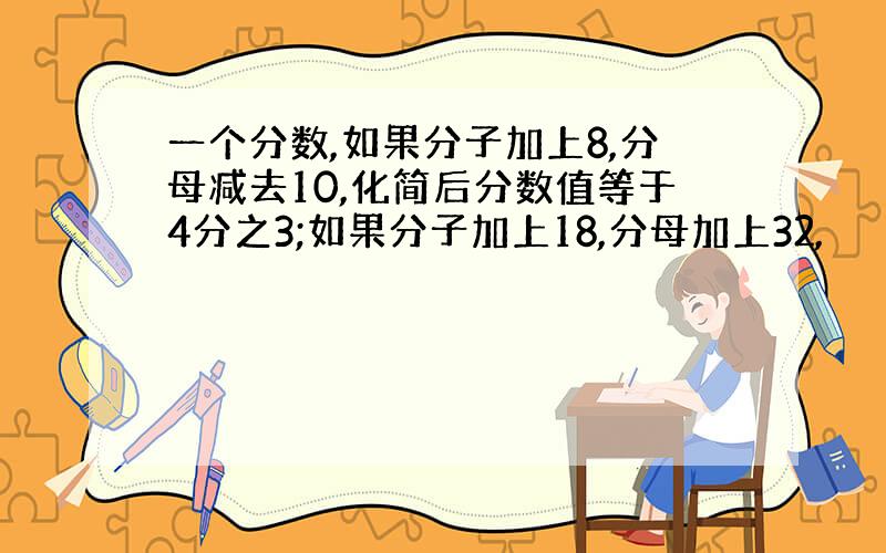 一个分数,如果分子加上8,分母减去10,化简后分数值等于4分之3;如果分子加上18,分母加上32,