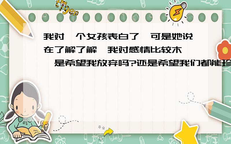 我对一个女孩表白了,可是她说在了解了解,我对感情比较木讷,是希望我放弃吗?还是希望我们都能珍惜这段友情?还是告诉我我不够