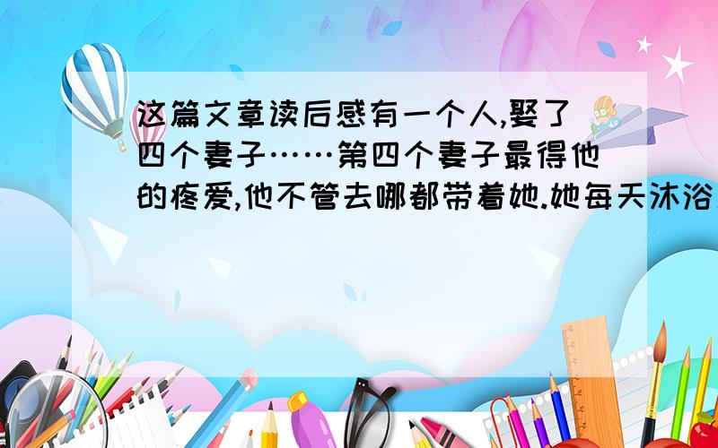 这篇文章读后感有一个人,娶了四个妻子……第四个妻子最得他的疼爱,他不管去哪都带着她.她每天沐浴更衣、饮食起居,都要丈夫亲