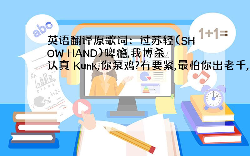 英语翻译原歌词：过苏轻(SHOW HAND)啤瘾,我博杀认真 Kunk,你泵鸡?冇要紧,最怕你出老千,想搵我笨,咪当我老