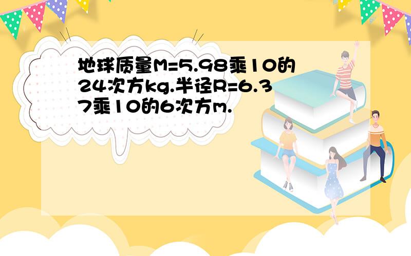 地球质量M=5.98乘10的24次方kg.半径R=6.37乘10的6次方m.