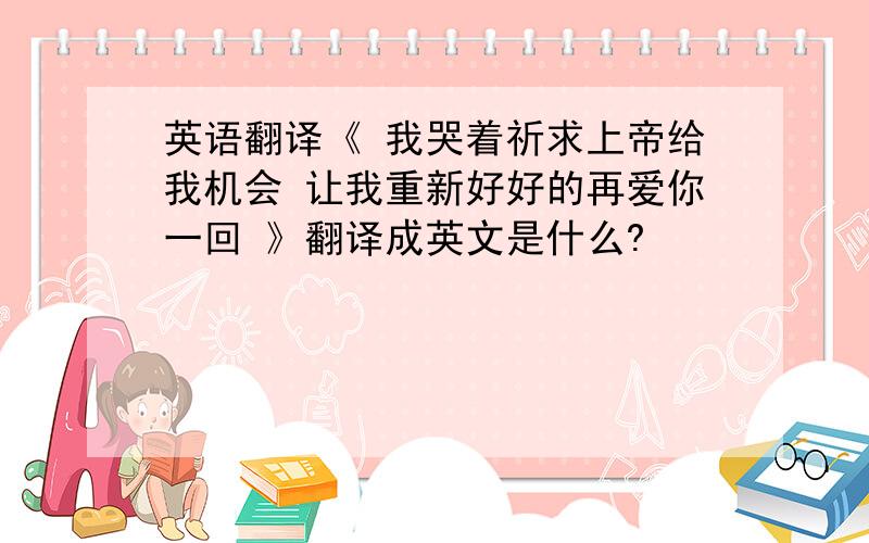 英语翻译《 我哭着祈求上帝给我机会 让我重新好好的再爱你一回 》翻译成英文是什么?