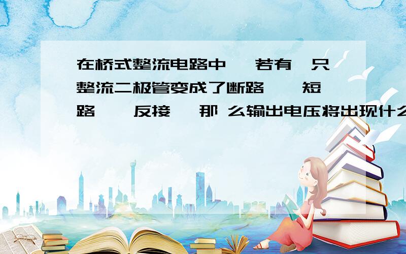 在桥式整流电路中 ,若有一只整流二极管变成了断路 、 短路 、 反接 ,那 么输出电压将出现什么现象