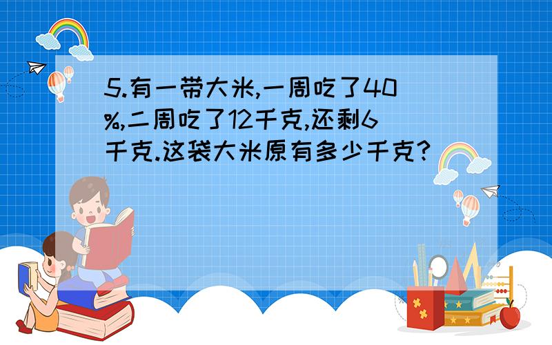 5.有一带大米,一周吃了40%,二周吃了12千克,还剩6千克.这袋大米原有多少千克?