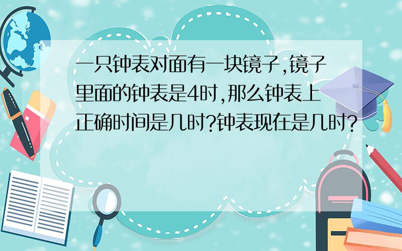 一只钟表对面有一块镜子,镜子里面的钟表是4时,那么钟表上正确时间是几时?钟表现在是几时?