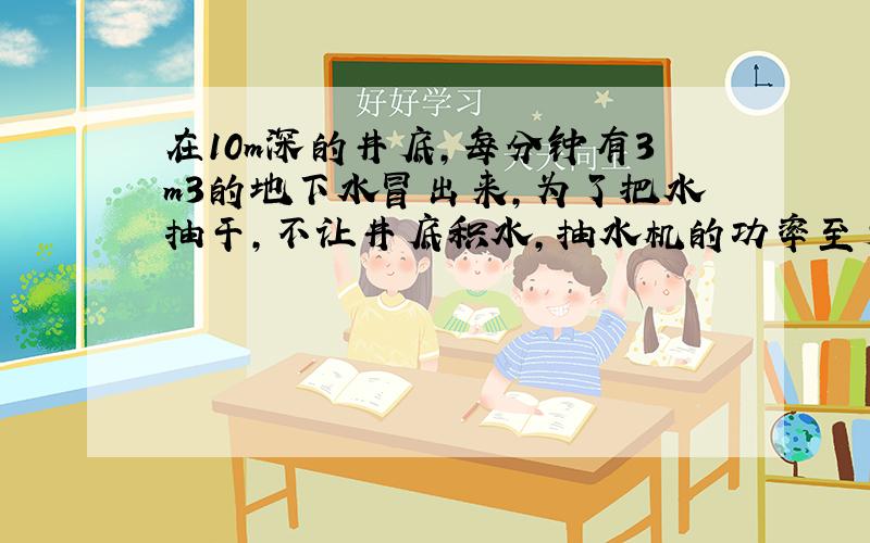 在10m深的井底，每分钟有3m3的地下水冒出来，为了把水抽干，不让井底积水，抽水机的功率至少要多少？