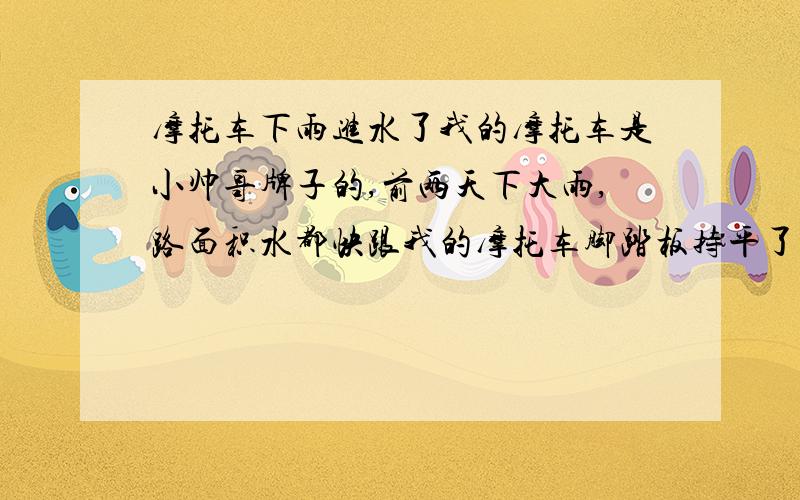 摩托车下雨进水了我的摩托车是小帅哥牌子的,前两天下大雨,路面积水都快跟我的摩托车脚踏板持平了,后来不小心摩托车倒在雨水里