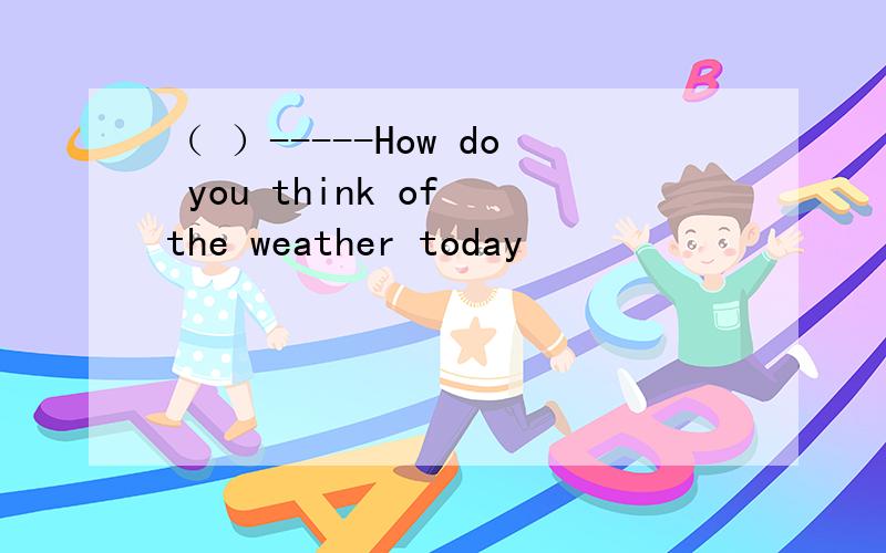 （ ）-----How do you think of the weather today