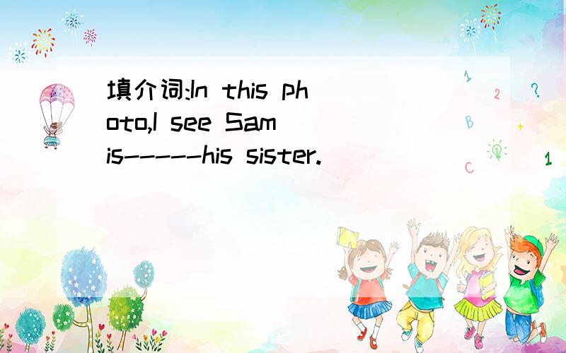 填介词:In this photo,I see Sam is-----his sister.