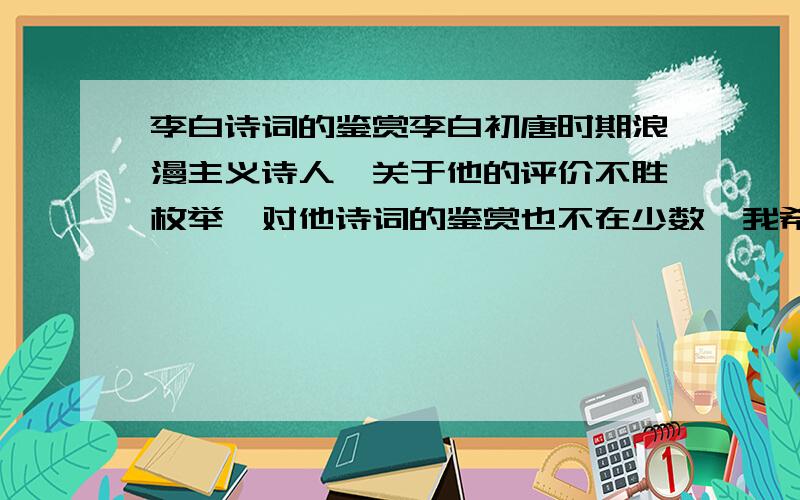 李白诗词的鉴赏李白初唐时期浪漫主义诗人,关于他的评价不胜枚举,对他诗词的鉴赏也不在少数,我希望回答者能,尽量的表达出自己