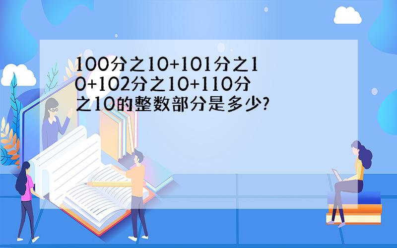 100分之10+101分之10+102分之10+110分之10的整数部分是多少?