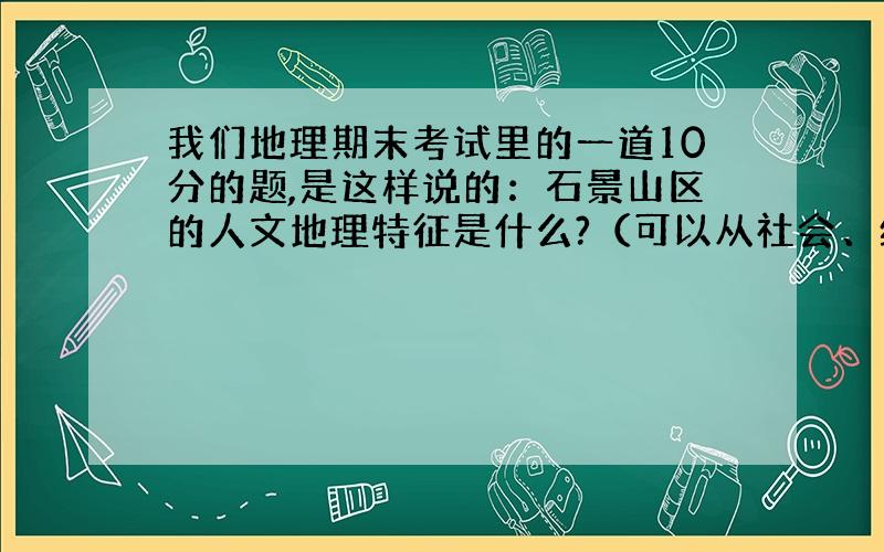 我们地理期末考试里的一道10分的题,是这样说的：石景山区的人文地理特征是什么?（可以从社会、经济、环境、生态、生活方面思