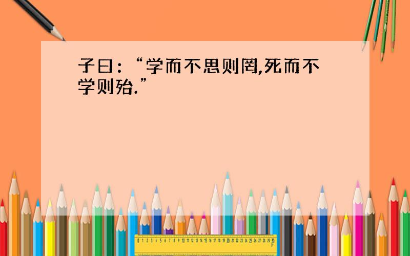 子曰：“学而不思则罔,死而不学则殆.”