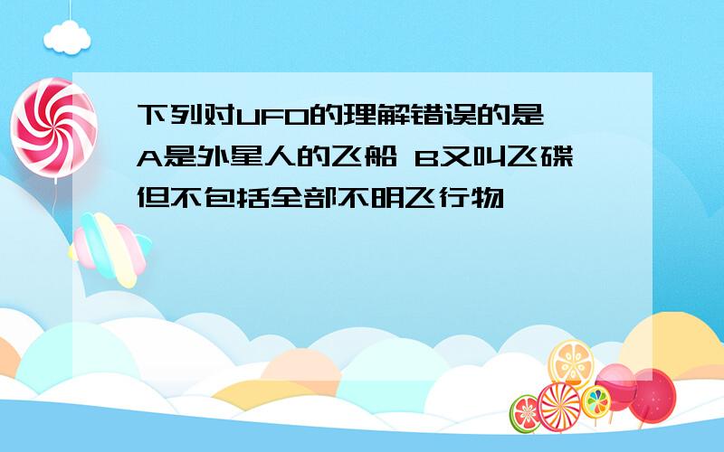 下列对UFO的理解错误的是 A是外星人的飞船 B又叫飞碟但不包括全部不明飞行物