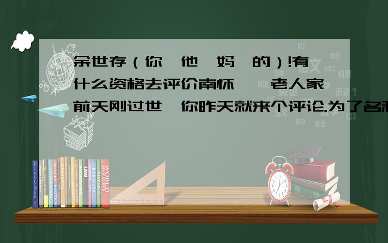 余世存（你,他,妈,的）!有什么资格去评价南怀瑾,老人家前天刚过世,你昨天就来个评论.为了名利去批判这位老学者.你小子从