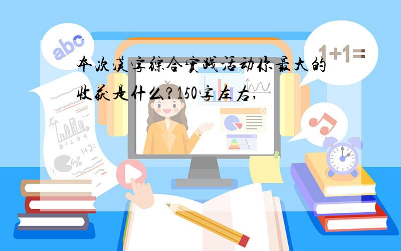 本次汉字综合实践活动你最大的收获是什么?150字左右,