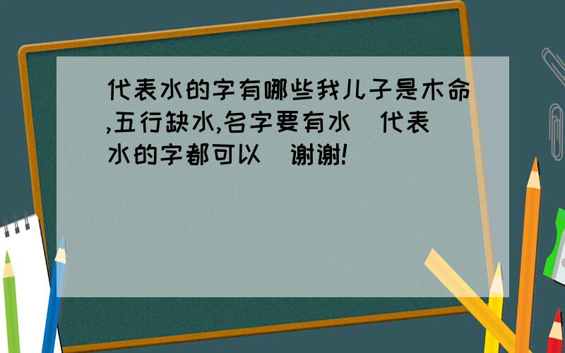 代表水的字有哪些我儿子是木命,五行缺水,名字要有水（代表水的字都可以）谢谢!