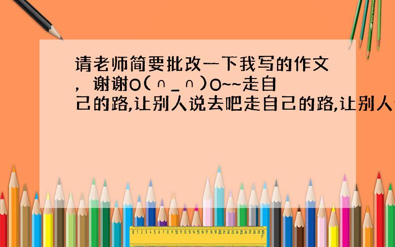 请老师简要批改一下我写的作文，谢谢O(∩_∩)O~~走自己的路,让别人说去吧走自己的路,让别人说去吧！要敢于走自己的路。