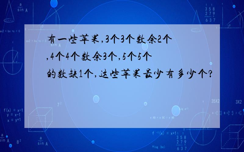 有一些苹果,3个3个数余2个,4个4个数余3个,5个5个的数缺1个,这些苹果最少有多少个?