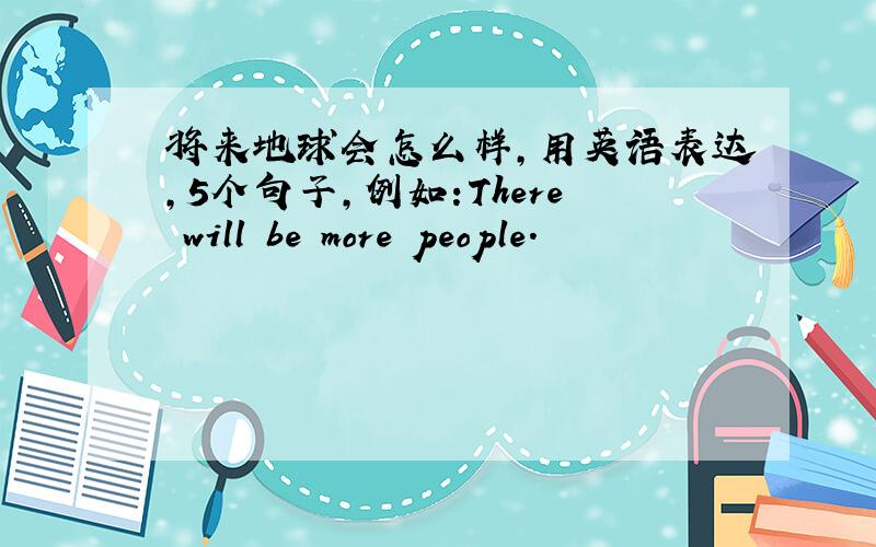 将来地球会怎么样,用英语表达,5个句子,例如:There will be more people.