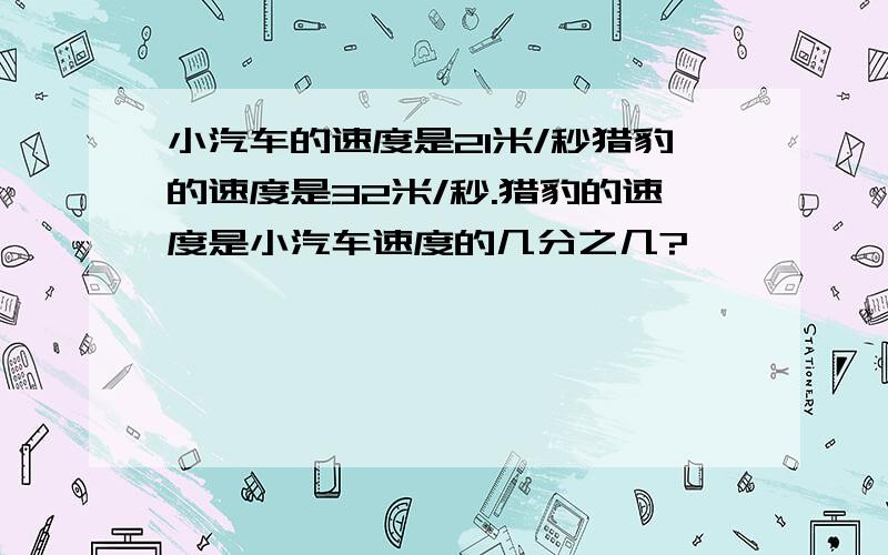 小汽车的速度是21米/秒猎豹的速度是32米/秒.猎豹的速度是小汽车速度的几分之几?