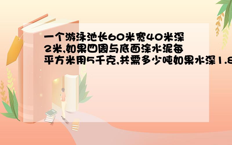 一个游泳池长60米宽40米深2米,如果四周与底面涂水泥每平方米用5千克,共需多少吨如果水深1.8米可容水多少升