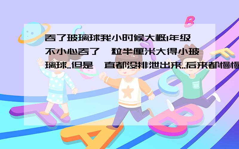 吞了玻璃球我小时候大概1年级不小心吞了一粒半厘米大得小玻璃球..但是一直都没排泄出来..后来都慢慢忘记了 现在都高一了.