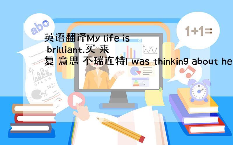 英语翻译My life is brilliant.买 来复 意思 不瑞连特I was thinking about he