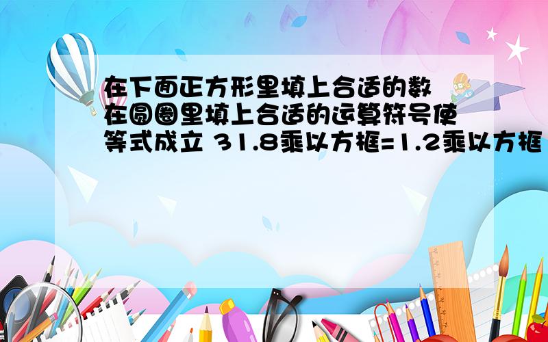 在下面正方形里填上合适的数 在圆圈里填上合适的运算符号使等式成立 31.8乘以方框=1.2乘以方框 除了填0