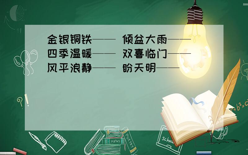 金银铜铁—— 倾盆大雨—— 四季温暖—— 双喜临门—— 风平浪静—— 盼天明——