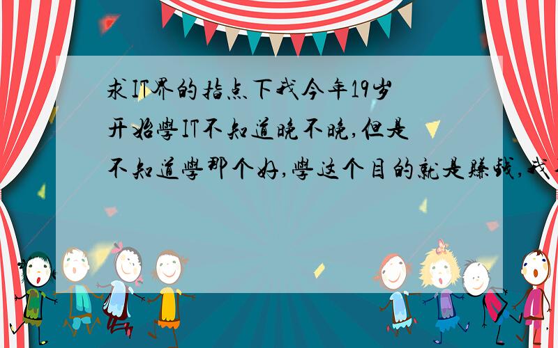 求IT界的指点下我今年19岁开始学IT不知道晚不晚,但是不知道学那个好,学这个目的就是赚钱,我不太懂,不知学那个好,那个