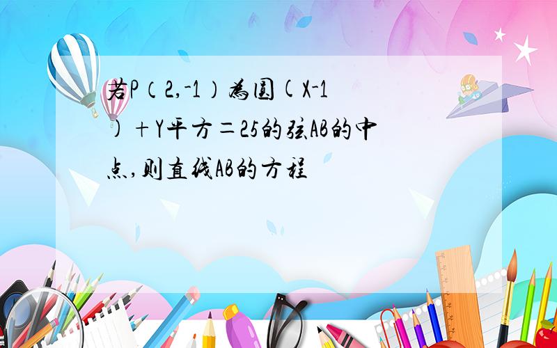 若P（2,-1）为圆(X-1)+Y平方＝25的弦AB的中点,则直线AB的方程