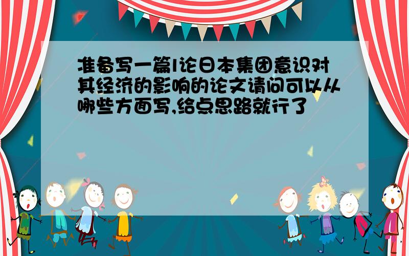 准备写一篇l论日本集团意识对其经济的影响的论文请问可以从哪些方面写,给点思路就行了