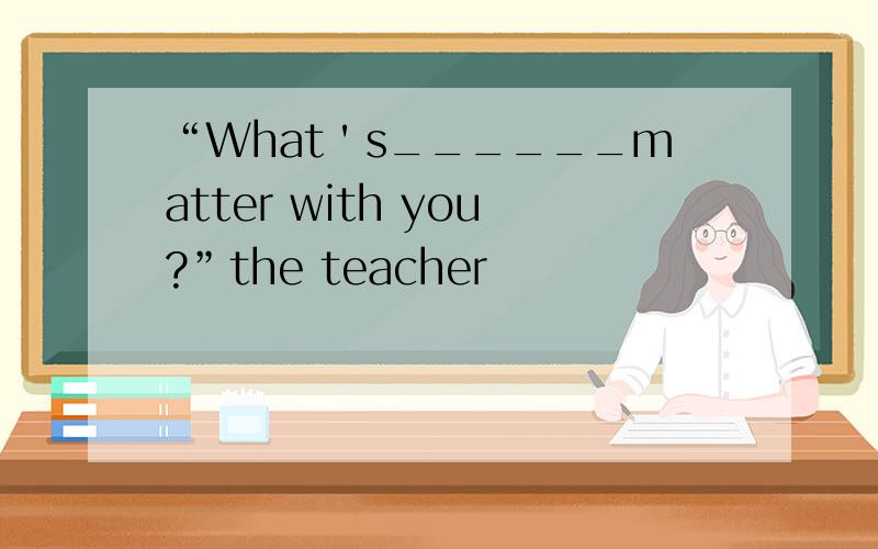 “What＇s______matter with you?”the teacher