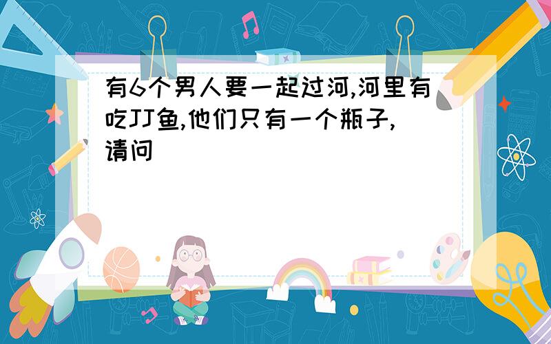 有6个男人要一起过河,河里有吃JJ鱼,他们只有一个瓶子,请问