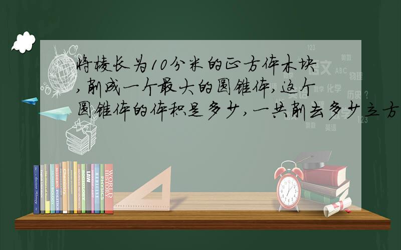 将棱长为10分米的正方体木块,削成一个最大的圆锥体,这个圆锥体的体积是多少,一共削去多少立方分米的木料