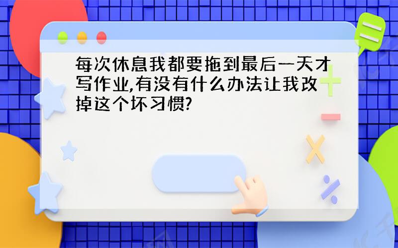 每次休息我都要拖到最后一天才写作业,有没有什么办法让我改掉这个坏习惯?