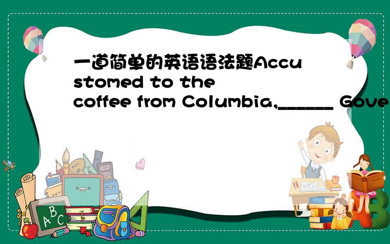 一道简单的英语语法题Accustomed to the coffee from Columbia,______ Gove