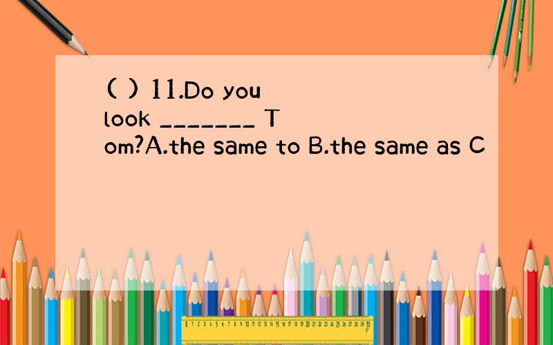 ( ) 11.Do you look _______ Tom?A.the same to B.the same as C