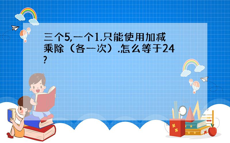 三个5,一个1.只能使用加减乘除（各一次）.怎么等于24?