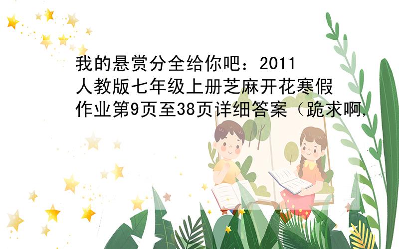 我的悬赏分全给你吧：2011人教版七年级上册芝麻开花寒假作业第9页至38页详细答案（跪求啊,