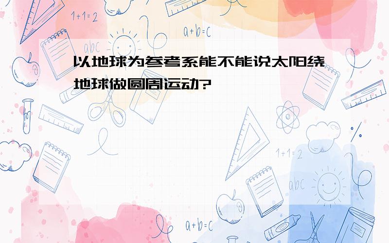 以地球为参考系能不能说太阳绕地球做圆周运动?