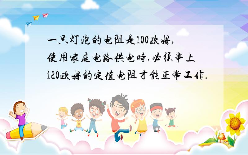 一只灯泡的电阻是100欧姆,使用家庭电路供电时,必须串上120欧姆的定值电阻才能正常工作.