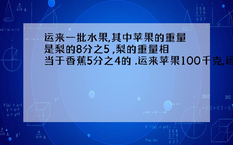 运来一批水果,其中苹果的重量是梨的8分之5 ,梨的重量相当于香蕉5分之4的 .运来苹果100千克,运来香