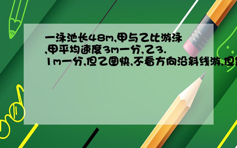 一泳池长48m,甲与乙比游泳,甲平均速度3m一分,乙3.1m一分,但乙图快,不看方向沿斜线游,但是甲直游,两人从同一点出