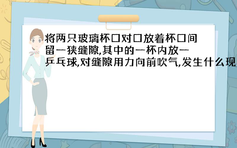 将两只玻璃杯口对口放着杯口间留一狭缝隙,其中的一杯内放一乒乓球,对缝隙用力向前吹气,发生什么现象?