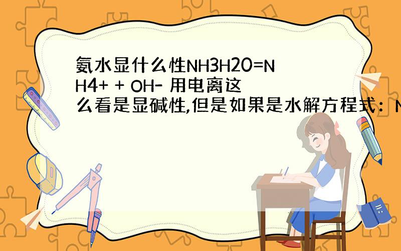 氨水显什么性NH3H20=NH4+ + OH- 用电离这么看是显碱性,但是如果是水解方程式：NH4+ + H2O=NH3