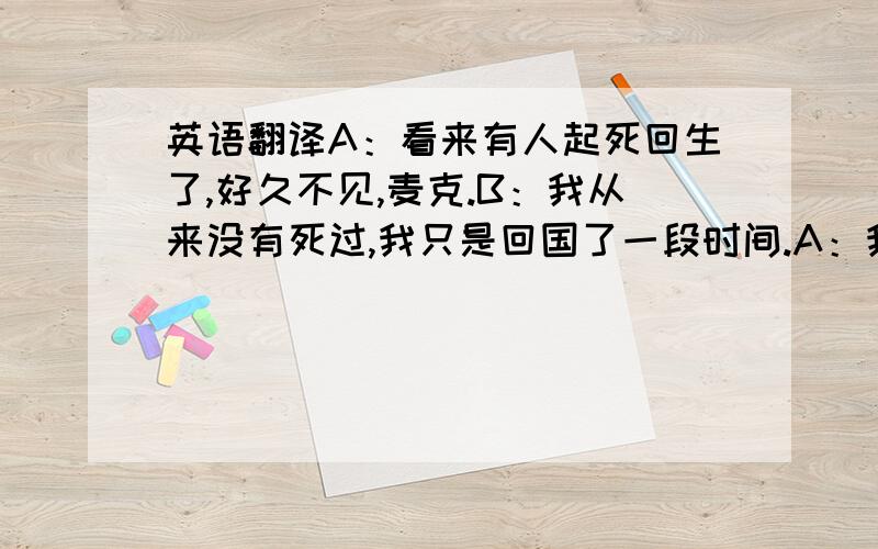 英语翻译A：看来有人起死回生了,好久不见,麦克.B：我从来没有死过,我只是回国了一段时间.A：我在facebook上看到