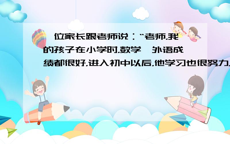 一位家长跟老师说：“老师，我的孩子在小学时，数学、外语成绩都很好，进入初中以后，他学习也很努力，但考试成绩却让我感到吃惊